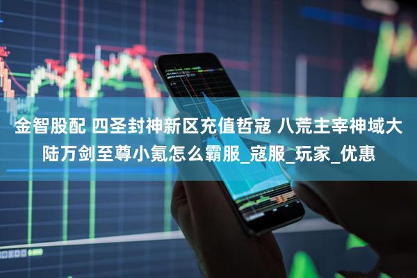 金智股配 四圣封神新区充值哲寇 八荒主宰神域大陆万剑至尊小氪怎么霸服_寇服_玩家_优惠