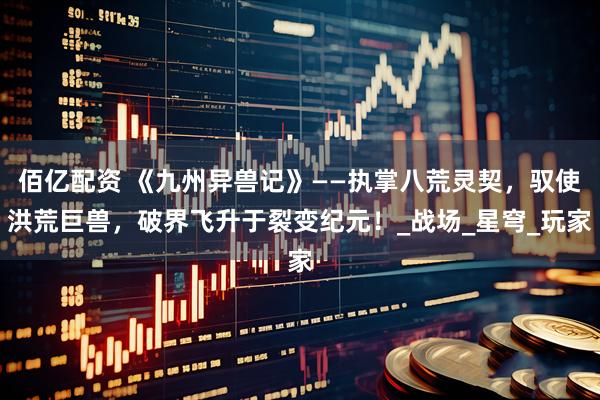 佰亿配资 《九州异兽记》——执掌八荒灵契，驭使洪荒巨兽，破界飞升于裂变纪元！_战场_星穹_玩家