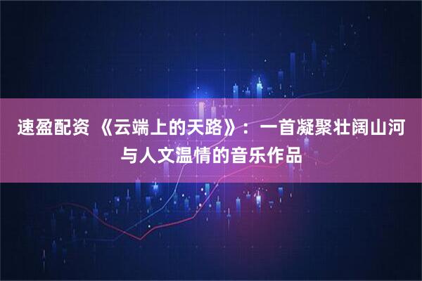 速盈配资 《云端上的天路》：一首凝聚壮阔山河与人文温情的音乐作品