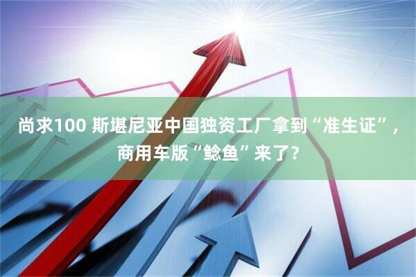 尚求100 斯堪尼亚中国独资工厂拿到“准生证”，商用车版“鲶鱼”来了？