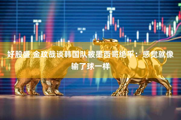 好股盛 金玟哉谈韩国队被墨西哥绝平：感觉就像输了球一样