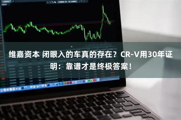 维嘉资本 闭眼入的车真的存在？CR-V用30年证明：靠谱才是终极答案！