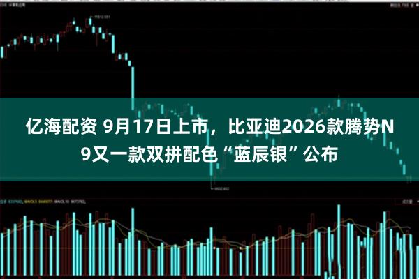 亿海配资 9月17日上市，比亚迪2026款腾势N9又一款双拼配色“蓝辰银”公布