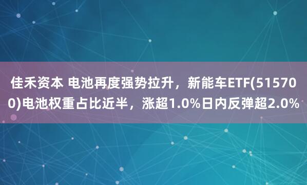 佳禾资本 电池再度强势拉升，新能车ETF(515700)电池权重占比近半，涨超1.0%日内反弹超2.0%