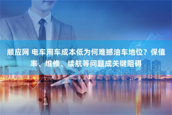 顺应网 电车用车成本低为何难撼油车地位？保值率、维修、续航等问题成关键阻碍