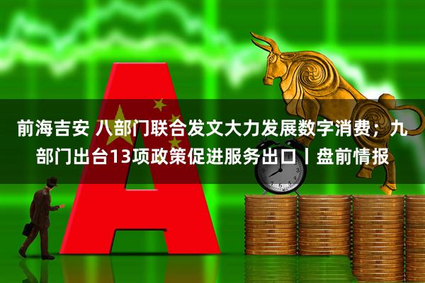 前海吉安 八部门联合发文大力发展数字消费；九部门出台13项政策促进服务出口丨盘前情报