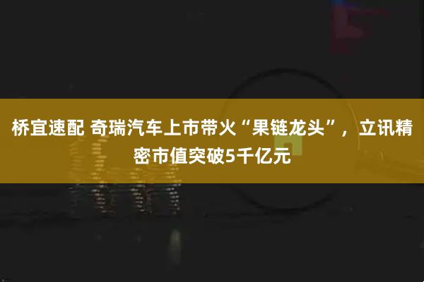桥宜速配 奇瑞汽车上市带火“果链龙头”，立讯精密市值突破5千亿元