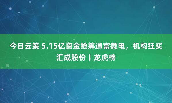 今日云策 5.15亿资金抢筹通富微电，机构狂买汇成股份丨龙虎榜