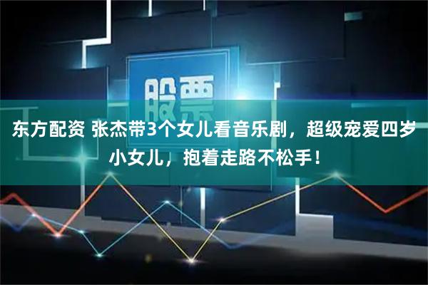 东方配资 张杰带3个女儿看音乐剧，超级宠爱四岁小女儿，抱着走路不松手！