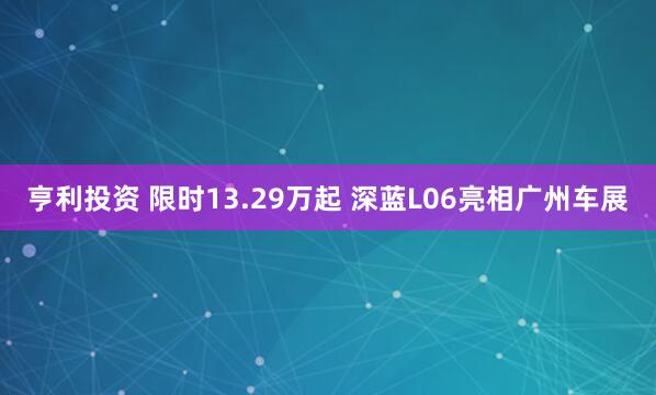 亨利投资 限时13.29万起 深蓝L06亮相广州车展