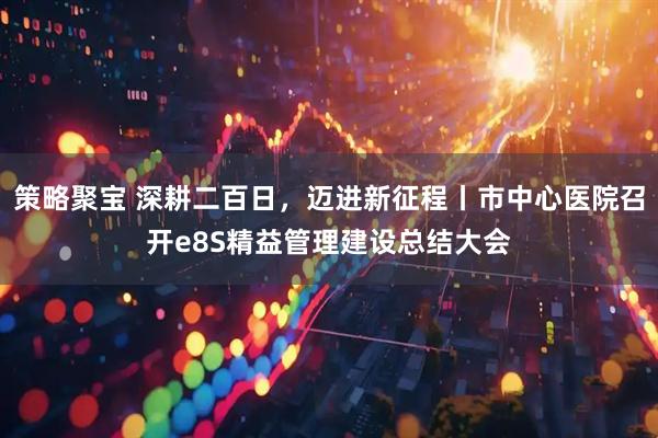 策略聚宝 深耕二百日，迈进新征程丨市中心医院召开e8S精益管理建设总结大会