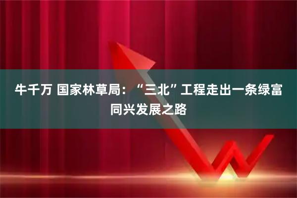 牛千万 国家林草局：“三北”工程走出一条绿富同兴发展之路