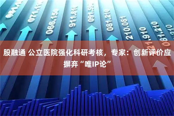 股融通 公立医院强化科研考核，专家：创新评价应摒弃“唯IP论”