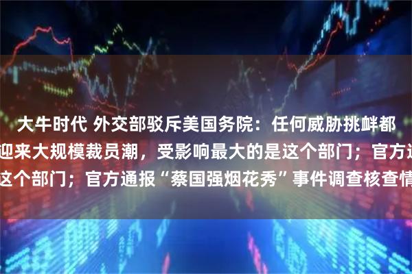 大牛时代 外交部驳斥美国务院：任何威胁挑衅都是枉费心机；美国政府迎来大规模裁员潮，受影响最大的是这个部门；官方通报“蔡国强烟花秀”事件调查核查情况丨早报