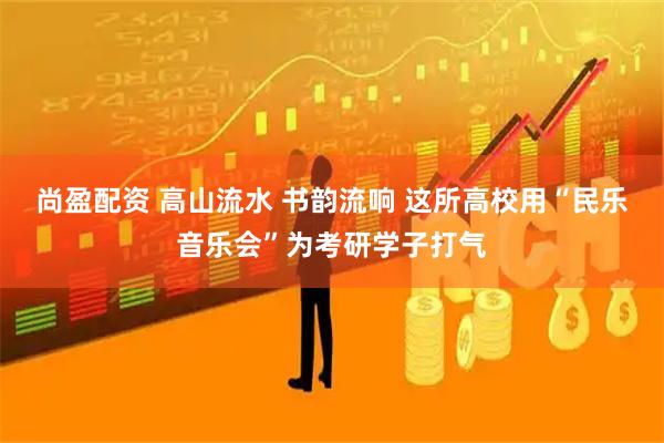 尚盈配资 高山流水 书韵流响 这所高校用“民乐音乐会”为考研学子打气