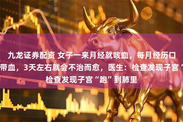 九龙证券配资 女子一来月经就咳血，每月经历口鼻出血痰中带血，3天左右就会不治而愈，医生：检查发现子宫“跑”到肺里