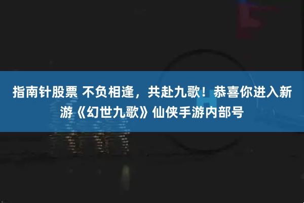 指南针股票 不负相逢，共赴九歌！恭喜你进入新游《幻世九歌》仙侠手游内部号