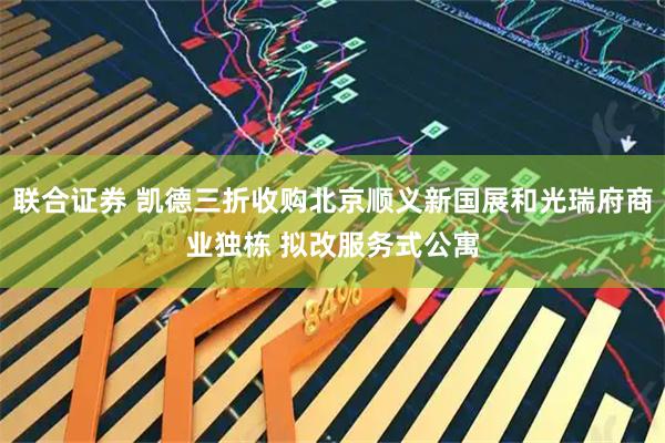联合证券 凯德三折收购北京顺义新国展和光瑞府商业独栋 拟改服务式公寓