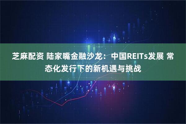 芝麻配资 陆家嘴金融沙龙:中国REITs发展 常态化发行下的新机遇与挑战