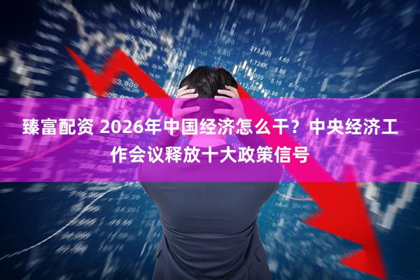 臻富配资 2026年中国经济怎么干?中央经济工作会议释放十大政策信号