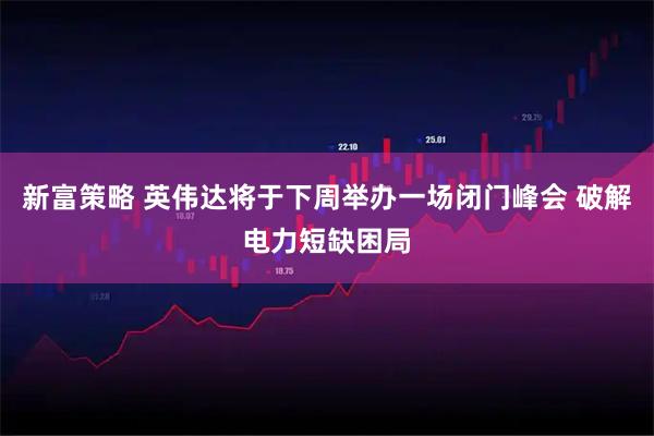 新富策略 英伟达将于下周举办一场闭门峰会 破解电力短缺困局