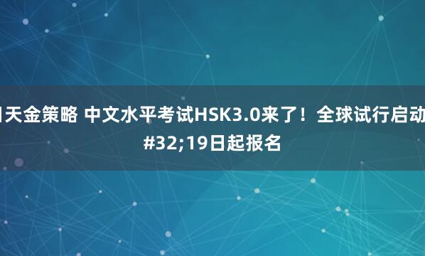 日天金策略 中文水平考试HSK3.0来了！全球试行启动 19日起报名