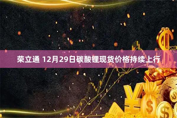 荣立通 12月29日碳酸锂现货价格持续上行