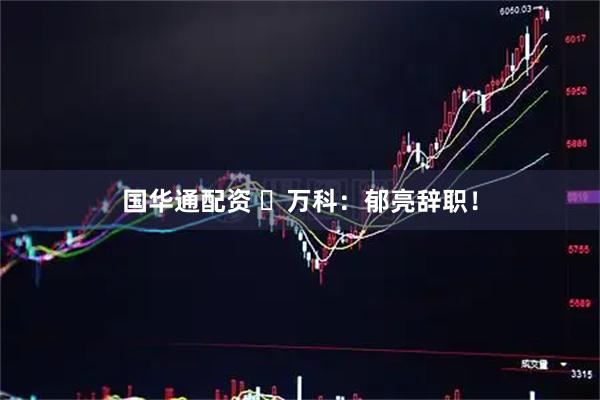 国华通配资 ​万科：郁亮辞职！
