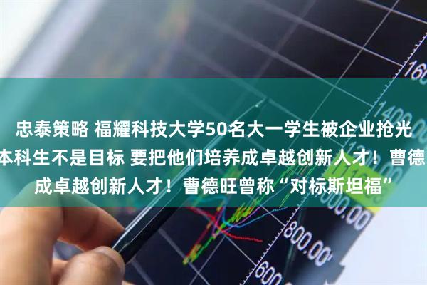 忠泰策略 福耀科技大学50名大一学生被企业抢光？校长王树国回应：本科生不是目标 要把他们培养成卓越创新人才！曹德旺曾称“对标斯坦福”