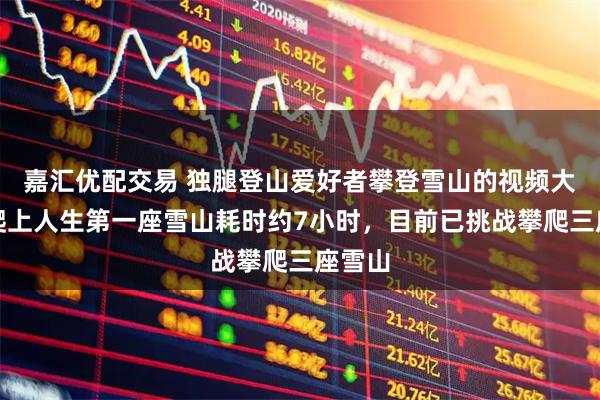 嘉汇优配交易 独腿登山爱好者攀登雪山的视频大火，爬上人生第一座雪山耗时约7小时，目前已挑战攀爬三座雪山