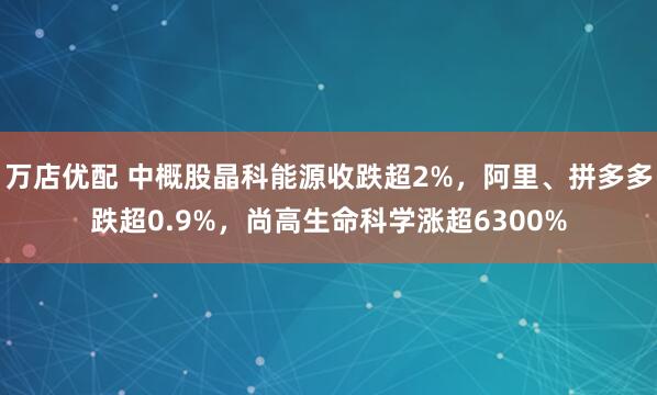 万店优配 中概股晶科能源收跌超2%，阿里、拼多多跌超0.9%，尚高生命科学涨超6300%