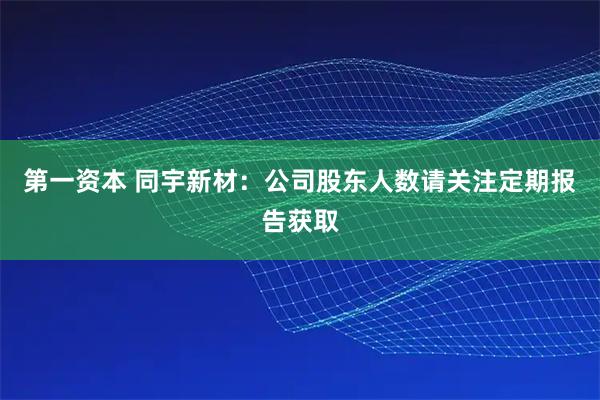 第一资本 同宇新材：公司股东人数请关注定期报告获取