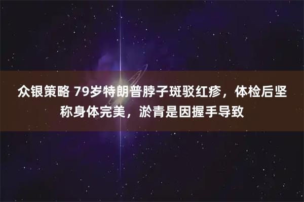 众银策略 79岁特朗普脖子斑驳红疹,体检后坚称身体完美,淤青是因握手导致
