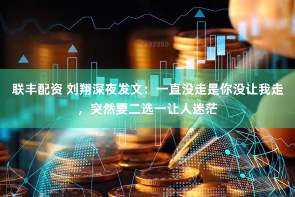 联丰配资 刘翔深夜发文：一直没走是你没让我走，突然要二选一让人迷茫